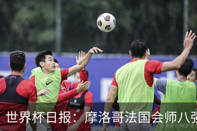 世界杯日报：摩洛哥法国会师八强 图赫尔辟谣球员使用伟哥