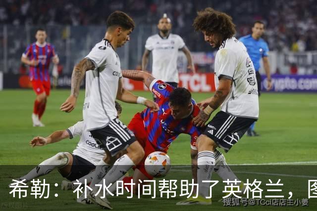 希勒：补水时间帮助了英格兰，图赫尔得以把战术想法传递给球员们